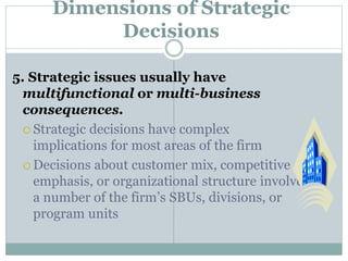 Dimensions of Strategic
Decisions
5. Strategic issues usually have
multifunctional or multi-business
consequences.
 Strategic decisions have complex
implications for most areas of the firm
 Decisions about customer mix, competitive
emphasis, or organizational structure involve
a number of the firm’s SBUs, divisions, or
program units
 