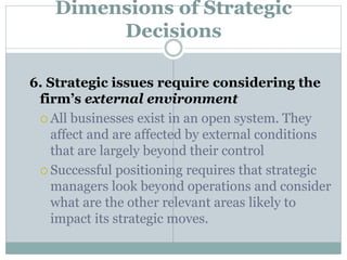 Dimensions of Strategic
Decisions
6. Strategic issues require considering the
firm’s external environment
 All businesses exist in an open system. They
affect and are affected by external conditions
that are largely beyond their control
 Successful positioning requires that strategic
managers look beyond operations and consider
what are the other relevant areas likely to
impact its strategic moves.
 