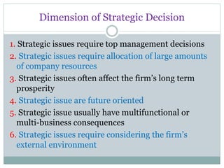 Dimension of Strategic Decision
1. Strategic issues require top management decisions
2. Strategic issues require allocation of large amounts
of company resources
3. Strategic issues often affect the firm’s long term
prosperity
4. Strategic issue are future oriented
5. Strategic issue usually have multifunctional or
multi-business consequences
6. Strategic issues require considering the firm’s
external environment
 