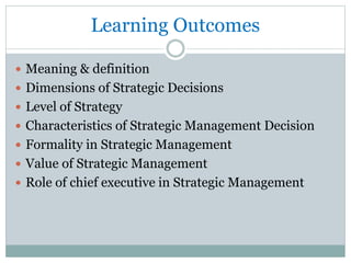 Learning Outcomes
 Meaning & definition
 Dimensions of Strategic Decisions
 Level of Strategy
 Characteristics of Strategic Management Decision
 Formality in Strategic Management
 Value of Strategic Management
 Role of chief executive in Strategic Management
 