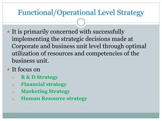 Functional/Operational Level Strategy
 It is primarily concerned with successfully
implementing the strategic decisions made at
Corporate and business unit level through optimal
utilization of resources and competencies of the
business unit.
 It focus on
1. R & D Strategy
2. Financial strategy
3. Marketing Strategy
4. Human Resource strategy
 