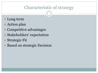 Characteristic of strategy
 Long term
 Action plan
 Competitive advantages
 Stakeholders’ expectation
 Strategic Fit
 Based on strategic Decision
 