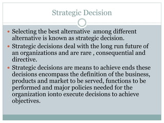 Strategic Decision
 Selecting the best alternative among different
alternative is known as strategic decision.
 Strategic decisions deal with the long run future of
an organizations and are rare , consequential and
directive.
 Strategic decisions are means to achieve ends these
decisions encompass the definition of the business,
products and market to be served, functions to be
performed and major policies needed for the
organization ionto execute decisions to achieve
objectives.
 