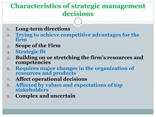Characteristics of strategic management
decisions
1. Long-term directions
2. Trying to achieve competitive advantages for the
firm
3. Scope of the Firm
4. Strategic fit
5. Building on or stretching the firm’s resources and
competencies
6. Requires major changes in the organization of
resources and products
7. Affect operational decisions
8. Affected by values and expectations of top
stakeholders
9. Complex and uncertain
 