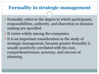 Formality in strategic management
 Formality refers to the degree to which participants,
responsibilities, authority, and discretion in decision
making are specified.
 It varies widely among the companies.
 It is an important consideration in the study of
strategic management, because greater formality is
usually positively correlated with the cost,
comprehensiveness, accuracy, and success of
planning.
 