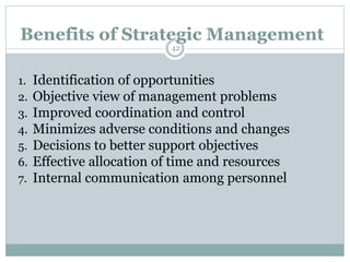 1. Identification of opportunities
2. Objective view of management problems
3. Improved coordination and control
4. Minimizes adverse conditions and changes
5. Decisions to better support objectives
6. Effective allocation of time and resources
7. Internal communication among personnel
Benefits of Strategic Management
42
 