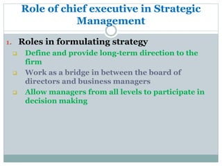 Role of chief executive in Strategic
Management
1. Roles in formulating strategy
 Define and provide long-term direction to the
firm
 Work as a bridge in between the board of
directors and business managers
 Allow managers from all levels to participate in
decision making
 
