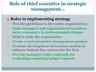 Role of chief executive in strategic
management...
2. Roles in implementing strategy
 Provide guidelines to the entire organizations
 Make managers and organizational members
more responsive to environmental changes
 Help to unify the organization
 Create a more proactive management posture
 Promote development of business models to
enhance bottom line success for the firm
 Provide managers with a rationale for
evaluating competing budget requests
 