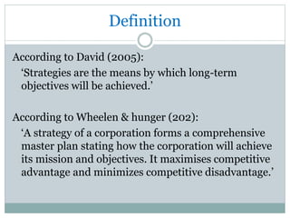 Definition
According to David (2005):
‘Strategies are the means by which long-term
objectives will be achieved.’
According to Wheelen & hunger (202):
‘A strategy of a corporation forms a comprehensive
master plan stating how the corporation will achieve
its mission and objectives. It maximises competitive
advantage and minimizes competitive disadvantage.’
 