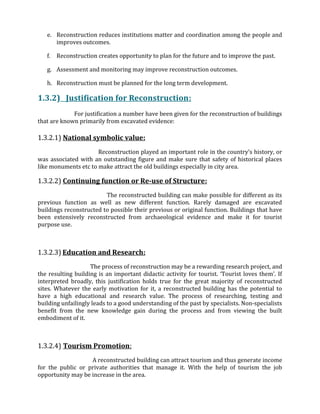 e. Reconstruction reduces institutions matter and coordination among the people and
improves outcomes.
f. Reconstruction creates opportunity to plan for the future and to improve the past.
g. Assessment and monitoring may improve reconstruction outcomes.
h. Reconstruction must be planned for the long term development.
1.3.2) Justification for Reconstruction:
For justification a number have been given for the reconstruction of buildings
that are known primarily from excavated evidence:
1.3.2.1) National symbolic value:
Reconstruction played an important role in the country’s history, or
was associated with an outstanding figure and make sure that safety of historical places
like monuments etc to make attract the old buildings especially in city area.
1.3.2.2) Continuing function or Re-use of Structure:
The reconstructed building can make possible for different as its
previous function as well as new different function. Rarely damaged are excavated
buildings reconstructed to possible their previous or original function. Buildings that have
been extensively reconstructed from archaeological evidence and make it for tourist
purpose use.
1.3.2.3) Education and Research:
The process of reconstruction may be a rewarding research project, and
the resulting building is an important didactic activity for tourist. ‘Tourist loves them’. If
interpreted broadly, this justification holds true for the great majority of reconstructed
sites. Whatever the early motivation for it, a reconstructed building has the potential to
have a high educational and research value. The process of researching, testing and
building unfailingly leads to a good understanding of the past by specialists. Non-specialists
benefit from the new knowledge gain during the process and from viewing the built
embodiment of it.
1.3.2.4) Tourism Promotion:
A reconstructed building can attract tourism and thus generate income
for the public or private authorities that manage it. With the help of tourism the job
opportunity may be increase in the area.
 