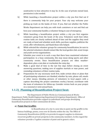 unattractive to how attractive it may be. In the case of private owned land,
permission is also needed.
b) While launching a beautification project within a city you first find out if
there is community help for your project. Your city may welcome your
picking up trash on the banks of river. If you, find out whether the Public
Works Department can help you with trash containers or not and find out
how your community handles a volunteer being in case of emergency.
c) While launching a beautification project within a city you first organize
volunteers group from the locals of the area. Volunteers work best when
routine tasks are clearly outlined ahead of time and the supplies they need
are ready at hand and schedule work shifts, purchase supplies, publicize the
event, offer refreshments, and thank those who helped.
d) While selected the volunteer groups for community beautification, be sure to
the selected volunteers should contact like the local garden club, scout troops
and youth service organizations.
e) Schedule your event to in such a way that there have maximized volunteer
participation: in a busy community, this may mean doing sports and other
community events. Since beautification projects are often weather-
dependent, plan a rain date or reschedule the rainy day.
f) Make a good deal of time in the last few days before closing an event
answering questions, making sure of supplies martials or man power, and
reminding volunteers of their routine tasks.
g) Preparations for any necessary work first, make certain ideas or plans that
all participating volunteers are thanked, whether by note, phone call, emails
or other means. (Sending pictures of volunteers to local papers with a
caption describing the project sometimes works.) Second, coordinate with
the team of volunteers for follow-up. Consider review back on your project
on a seasonal or semi-annual basis.
1.1.2) Planning of Beautification Project Swat:
The Department of Public Works (i.e Communication & Works
Department, Public Health Engineering Department & Irrigation Department), Office of
Community Beautification provides support to individuals and groups developing
beautification projects in their communities & Cities;
a) Paint-Out Graffiti:
In Beautification of a city it a new idea to paint out the graffiti in the
famous buildings, points, cross over & Chowks within the city. The Office of
Community Beautification (OCB) is to provide & support supplies to eliminate
recurrent graffiti on private property to the community members. In this regard the
volunteer provide a 5-gallon container of paint and in generic colors.
 