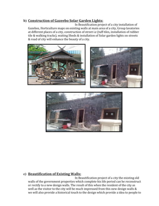 b) Construction of Gazeebo Solar Garden Lights:
In Beautification project of a city installation of
Gazebos, Horticulture maps on existing walls at main area of a city, Group lavatories
at different places of a city, construction of street i.e (tuff tiles, installation of rubber
tile & walking tracks), waiting Sheds & installation of Solar garden lights on streets
& road of city will enhance the beauty of a city.
c) Beautification of Existing Walls:
In Beautification project of a city the existing old
walls of the government properties which complete his life period can be reconstruct
or rectify ta a new design walls. The result of this when the resident of the city as
well as the visitor to the city will be much impressed from this new design walls &
we will also provide a historical touch to the design which provide a idea to people to
 