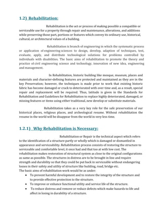 1.2) Rehabilitation:
Rehabilitation is the act or process of making possible a compatible or
serviceable use for a property through repair and maintenance, alterations, and additions
while preserving those part, portions or features which convey its ordinary use, historical,
cultural, or architectural values of a building.
Rehabilitation is branch of engineering in which the systematic process
or application of engineering sciences to design, develop, adaption of techniques, test,
evaluate, apply, and distribute technological solutions for problems controlled by
individuals with disabilities. The basic aims of rehabilitation to promote the theory and
practice of civil engineering science and technology, innovation of new idea, engineering
and management.
In Rehabilitation, historic building like mosque, museum, places and
materials and character-defining features are protected and maintained as they are in the
key Preservation; however, the techniques is made prior to work that existing historic
fabric has become damaged or crack to deteriorated with over time and, as a result, special
repair and replacement will be required. Thus, latitude is given in the Standards for
Rehabilitation and Guidelines for Rehabilitation to replace highly deteriorated, damaged, or
missing features or items using either traditional, new develop or substitute materials.
Rehabilitation takes as a very key role for the safe preservation of our
historical places, religious places, and archeological resume. Without rehabilitation the
resume in the world will be disappear from the world in very less time.
1.2.1) Why Rehabilitation is Necessary:
Rehabilitation or Repair is the technical aspect which refers
to the identification of a structure partly or wholly which is damaged or dismantled in
appearance and serviceability. Rehabilitation process consists of restoring the structure to
serviceable and comfortable level, it once had and that too at with low cost. The
rehabilitation makes restoration of structural system as close to the original configurations
as same as possible. The structures in distress are to be brought in line and require
strength and durability so that they could be put back in serviceable without endangering
losses in their safety and utility of structure like building, road, bridge etc.
The basic aims of rehabilitation work would be as under:
• To prevent harmful development and to restore the integrity of the structure and
to provide effective protection to the structure.
• To improve or enhance functional utility and service life of the structure.
• To reduce distress and remove or reduce defects which make hazards to life and
affect in losing in durability of a structure.
 