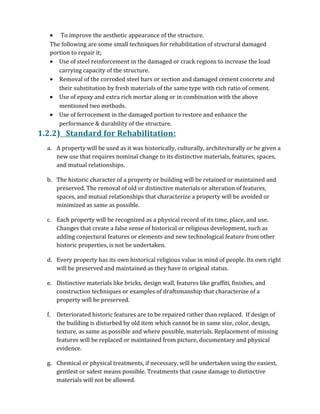 • To improve the aesthetic appearance of the structure.
The following are some small techniques for rehabilitation of structural damaged
portion to repair it;
• Use of steel reinforcement in the damaged or crack regions to increase the load
carrying capacity of the structure.
• Removal of the corroded steel bars or section and damaged cement concrete and
their substitution by fresh materials of the same type with rich ratio of cement.
• Use of epoxy and extra rich mortar along or in combination with the above
mentioned two methods.
• Use of ferrocement in the damaged portion to restore and enhance the
performance & durability of the structure.
1.2.2) Standard for Rehabilitation:
a. A property will be used as it was historically, culturally, architecturally or be given a
new use that requires nominal change to its distinctive materials, features, spaces,
and mutual relationships.
b. The historic character of a property or building will be retained or maintained and
preserved. The removal of old or distinctive materials or alteration of features,
spaces, and mutual relationships that characterize a property will be avoided or
minimized as same as possible.
c. Each property will be recognized as a physical record of its time, place, and use.
Changes that create a false sense of historical or religious development, such as
adding conjectural features or elements and new technological feature from other
historic properties, is not be undertaken.
d. Every property has its own historical religious value in mind of people. Its own right
will be preserved and maintained as they have in original status.
e. Distinctive materials like bricks, design wall, features like graffiti, finishes, and
construction techniques or examples of draftsmanship that characterize of a
property will be preserved.
f. Deteriorated historic features are to be repaired rather than replaced. If design of
the building is disturbed by old item which cannot be in same size, color, design,
texture, as same as possible and where possible, materials. Replacement of missing
features will be replaced or maintained from picture, documentary and physical
evidence.
g. Chemical or physical treatments, if necessary, will be undertaken using the easiest,
gentlest or safest means possible. Treatments that cause damage to distinctive
materials will not be allowed.
 