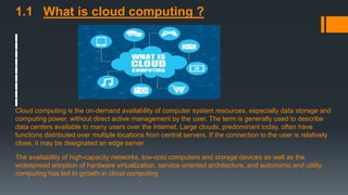 1.1 What is cloud computing ?
Cloud computing is the on-demand availability of computer system resources, especially data storage and
computing power, without direct active management by the user. The term is generally used to describe
data centers available to many users over the Internet. Large clouds, predominant today, often have
functions distributed over multiple locations from central servers. If the connection to the user is relatively
close, it may be designated an edge server.
The availability of high-capacity networks, low-cost computers and storage devices as well as the
widespread adoption of hardware virtualization, service-oriented architecture, and autonomic and utility
computing has led to growth in cloud computing
 