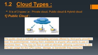 1.2 Cloud Types :
- It is of 3 types i.e : Private cloud, Public cloud & Hybrid cloud
1] Public Cloud :
The public cloud is defined as computing services offered by third-party providers
over the publicInternet, making them available to anyone who wants to use or
purchase them. They may be free or sold on-demand, allowing customers to pay
only per usage for the CPU cycles, storage, or bandwidth they consume.
 