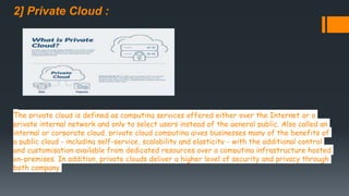 2] Private Cloud :
The private cloud is defined as computing services offered either over the Internet or a
private internal network and only to select users instead of the general public. Also called an
internal or corporate cloud, private cloud computing gives businesses many of the benefits of
a public cloud - including self-service, scalability and elasticity - with the additional control
and customisation available from dedicated resources over a computing infrastructure hosted
on-premises. In addition, private clouds deliver a higher level of security and privacy through
both company
 