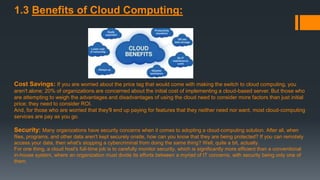 1.3 Benefits of Cloud Computing:
Cost Savings: If you are worried about the price tag that would come with making the switch to cloud computing, you
aren't alone; 20% of organizations are concerned about the initial cost of implementing a cloud-based server. But those who
are attempting to weigh the advantages and disadvantages of using the cloud need to consider more factors than just initial
price; they need to consider ROI.
And, for those who are worried that they'll end up paying for features that they neither need nor want, most cloud-computing
services are pay as you go.
Security: Many organizations have security concerns when it comes to adopting a cloud-computing solution. After all, when
files, programs, and other data aren't kept securely onsite, how can you know that they are being protected? If you can remotely
access your data, then what's stopping a cybercriminal from doing the same thing? Well, quite a bit, actually.
For one thing, a cloud host's full-time job is to carefully monitor security, which is significantly more efficient than a conventional
in-house system, where an organization must divide its efforts between a myriad of IT concerns, with security being only one of
them.
 