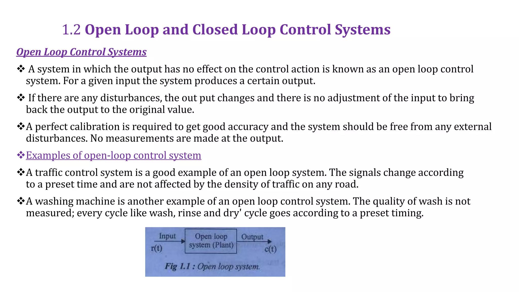 1.2 Open Loop and Closed Loop Control Systems
Open Loop Control Systems
 A system in which the output has no effect on the control action is known as an open loop control
system. For a given input the system produces a certain output.
 If there are any disturbances, the out put changes and there is no adjustment of the input to bring
back the output to the original value.
A perfect calibration is required to get good accuracy and the system should be free from any external
disturbances. No measurements are made at the output.
Examples of open-loop control system
A traffic control system is a good example of an open loop system. The signals change according
to a preset time and are not affected by the density of traffic on any road.
A washing machine is another example of an open loop control system. The quality of wash is not
measured; every cycle like wash, rinse and dry' cycle goes according to a preset timing.
 