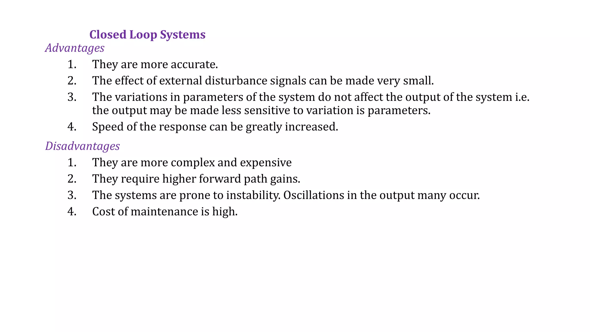 Closed Loop Systems
Advantages
1. They are more accurate.
2. The effect of external disturbance signals can be made very small.
3. The variations in parameters of the system do not affect the output of the system i.e.
the output may be made less sensitive to variation is parameters.
4. Speed of the response can be greatly increased.
Disadvantages
1. They are more complex and expensive
2. They require higher forward path gains.
3. The systems are prone to instability. Oscillations in the output many occur.
4. Cost of maintenance is high.
 
