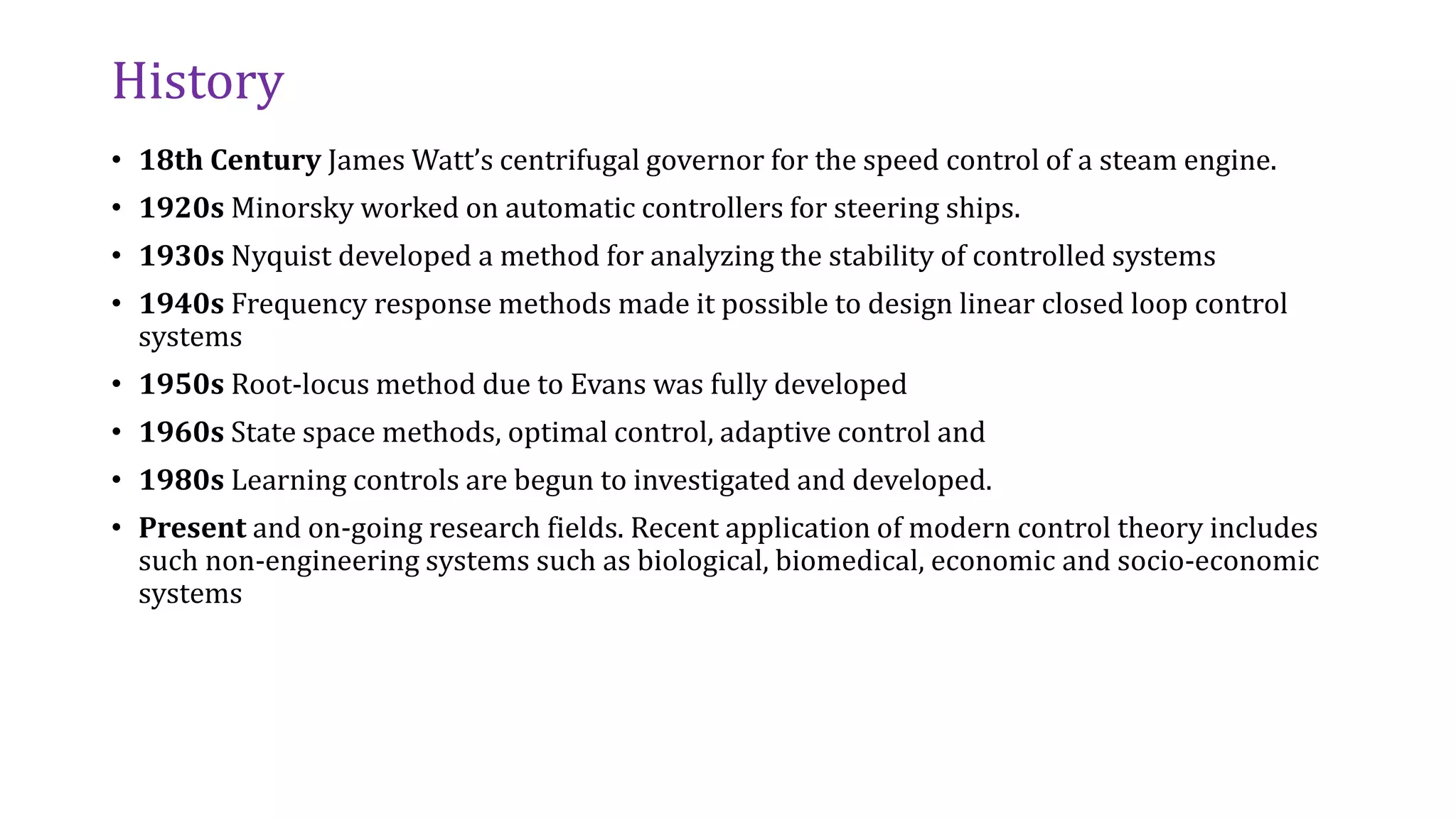History
• 18th Century James Watt’s centrifugal governor for the speed control of a steam engine.
• 1920s Minorsky worked on automatic controllers for steering ships.
• 1930s Nyquist developed a method for analyzing the stability of controlled systems
• 1940s Frequency response methods made it possible to design linear closed loop control
systems
• 1950s Root-locus method due to Evans was fully developed
• 1960s State space methods, optimal control, adaptive control and
• 1980s Learning controls are begun to investigated and developed.
• Present and on-going research fields. Recent application of modern control theory includes
such non-engineering systems such as biological, biomedical, economic and socio-economic
systems
 