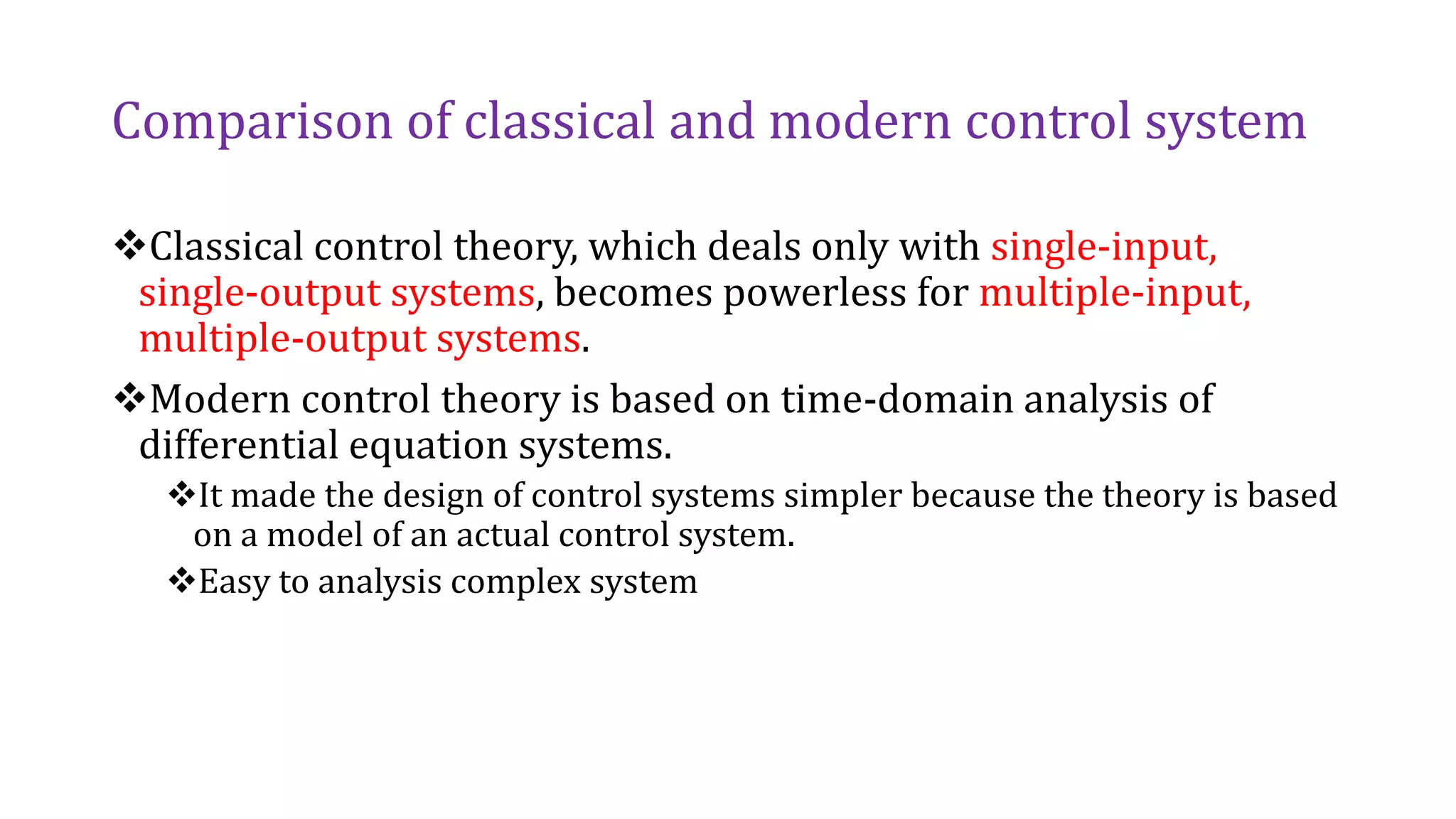 Comparison of classical and modern control system
Classical control theory, which deals only with single-input,
single-output systems, becomes powerless for multiple-input,
multiple-output systems.
Modern control theory is based on time-domain analysis of
differential equation systems.
It made the design of control systems simpler because the theory is based
on a model of an actual control system.
Easy to analysis complex system
 