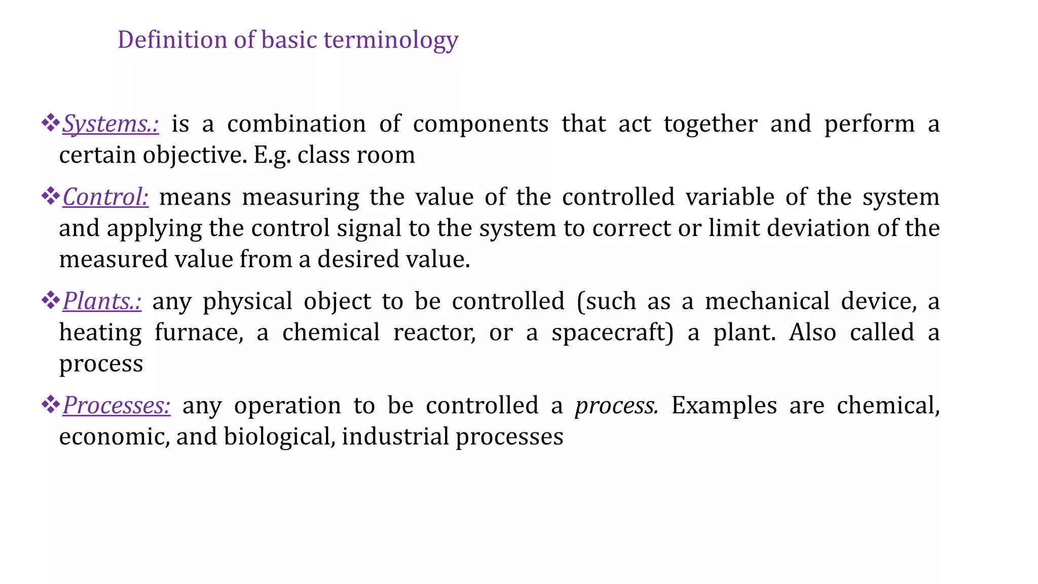 Definition of basic terminology
Systems.: is a combination of components that act together and perform a
certain objective. E.g. class room
Control: means measuring the value of the controlled variable of the system
and applying the control signal to the system to correct or limit deviation of the
measured value from a desired value.
Plants.: any physical object to be controlled (such as a mechanical device, a
heating furnace, a chemical reactor, or a spacecraft) a plant. Also called a
process
Processes: any operation to be controlled a process. Examples are chemical,
economic, and biological, industrial processes
 