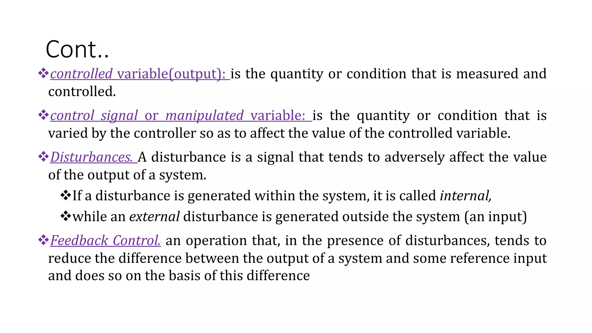 Cont..
controlled variable(output): is the quantity or condition that is measured and
controlled.
control signal or manipulated variable: is the quantity or condition that is
varied by the controller so as to affect the value of the controlled variable.
Disturbances. A disturbance is a signal that tends to adversely affect the value
of the output of a system.
If a disturbance is generated within the system, it is called internal,
while an external disturbance is generated outside the system (an input)
Feedback Control. an operation that, in the presence of disturbances, tends to
reduce the difference between the output of a system and some reference input
and does so on the basis of this difference
 