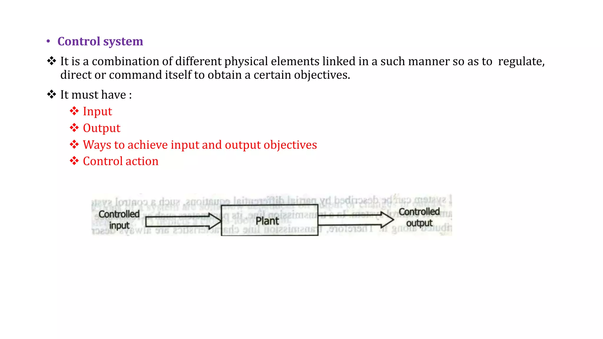 • Control system
 It is a combination of different physical elements linked in a such manner so as to regulate,
direct or command itself to obtain a certain objectives.
 It must have :
 Input
 Output
 Ways to achieve input and output objectives
 Control action
 