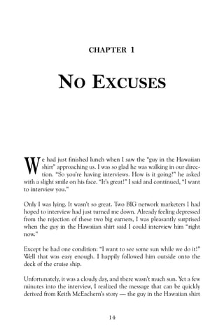 CHAPTER 1
NO EXCUSES
e had just finished lunch when I saw the “guy in the Hawaiian
shirt” approaching us. I was so glad he was walking in our direc-
tion. “So you’re having interviews. How is it going?” he asked
with a slight smile on his face. “It’s great!” I said and continued, “I want
to interview you.”
Only I was lying. It wasn’t so great. Two BIG network marketers I had
hoped to interview had just turned me down. Already feeling depressed
from the rejection of these two big earners, I was pleasantly surprised
when the guy in the Hawaiian shirt said I could interview him “right
now.”
Except he had one condition: “I want to see some sun while we do it!”
Well that was easy enough. I happily followed him outside onto the
deck of the cruise ship.
Unfortunately, it was a cloudy day, and there wasn’t much sun. Yet a few
minutes into the interview, I realized the message that can be quickly
derived from Keith McEachern’s story — the guy in the Hawaiian shirt
14
W
 