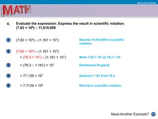 1
Need Another Example?
2
3
4
5
Step-by-Step Example
4. Evaluate the expression. Express the result in scientific notation.
(7.83 × 108) – 11,610,000
(7.83 × 108) – (1.161 × 107)
= (78.3 × 107) – (1.161 × 107)
Rewrite 11,610,000 in scientific
notation.
Write 7.83 × 108 as 78.3 × 107.
Subtract 1.161 from 78.3.= 77.139 × 107
= (78.3 – 1.161) × 107 Distributive Property
(7.83 × 108) – (1.161 × 107)
Rewrite in scientific notation.= 7.7139 × 108
 