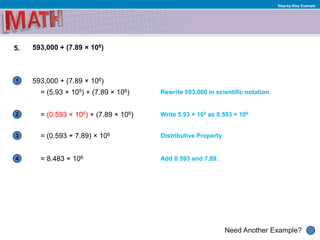 1
Need Another Example?
2
3
4
Step-by-Step Example
5. 593,000 + (7.89 × 106)
= (0.593 × 106) + (7.89 × 106)
= (5.93 × 105) + (7.89 × 106) Rewrite 593,000 in scientific notation.
Write 5.93 × 105 as 0.593 × 106
Add 0.593 and 7.89.= 8.483 × 106
= (0.593 + 7.89) × 106 Distributive Property
593,000 + (7.89 × 106)
 