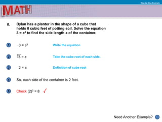 1
Need Another Example?
2
3
4
5
Step-by-Step Example
8. Dylan has a planter in the shape of a cube that
holds 8 cubic feet of potting soil. Solve the equation
8 = s3 to find the side length s of the container.
Write the equation.8 = s3
Take the cube root of each side.
So, each side of the container is 2 feet.
Definition of cube root2 = s
Check (2)3 = 8
√8 = s
3
 