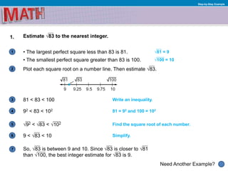 1
Need Another Example?
2
3
4
5
6
Step-by-Step Example
1. Estimate √83 to the nearest integer.
7
• The largest perfect square less than 83 is 81.
• The smallest perfect square greater than 83 is 100.
√81 = 9
√100 = 10
Plot each square root on a number line. Then estimate √83.
81 < 83 < 100 Write an inequality.
92 < 83 < 102 81 = 92 and 100 = 102
√92 < √83 < √102 Find the square root of each number.
9 < √83 < 10 Simplify.
So, √83 is between 9 and 10. Since √83 is closer to √81
than √100, the best integer estimate for √83 is 9.
 