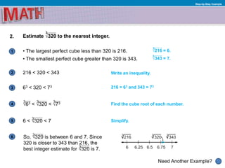 1
Need Another Example?
2
3
4
5
6
Step-by-Step Example
2. Estimate √320 to the nearest integer.
• The largest perfect cube less than 320 is 216.
• The smallest perfect cube greater than 320 is 343.
216 < 320 < 343
Find the cube root of each number.
Simplify.
So, √320 is between 6 and 7. Since
320 is closer to 343 than 216, the
best integer estimate for √320 is 7.
Write an inequality.
63 < 320 < 73 216 = 63 and 343 = 73
3
√63 < √320 < √73
6 < √320 < 7
√216 = 6.
√343 = 7.
3
3
3 3 3
3
3
3
 