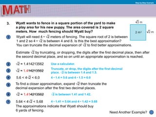 1
Need Another Example?
2
3
4
5
6
Step-by-Step Example
3. Wyatt wants to fence in a square portion of the yard to make
a play area for his new puppy. The area covered is 2 square
meters. How much fencing should Wyatt buy?
√2 is between 1.41 and 1.42.
Wyatt will need 4 • √2 meters of fencing. The square root of 2 is between
1 and 2 so 4 • √2 is between 4 and 8. Is this the best approximation?
You can truncate the decimal expansion of √2 to find better approximations.
Truncate, or drop, the digits after the first decimal
place. √2 is between 1.4 and 1.5.
√2 ≈ 1.414213562 Use a calculator.
5.6 < 4√2 < 6.0
To find a closer approximation, expand √2 then truncate the
decimal expansion after the first two decimal places.
7
Estimate √2 by truncating, or dropping, the digits after the first decimal place, then after
the second decimal place, and so on until an appropriate approximation is reached.
4 • 1.4 = 5.6 and 4 • 1.5 = 6.0
4 • 1.41 = 5.64 and 4 • 1.42 = 5.685.64 < 4√2 < 5.68
The approximations indicate that Wyatt should buy
6 yards of fencing.
√2 ≈ 1.414213562
√2 ≈ 1.414213562
 
