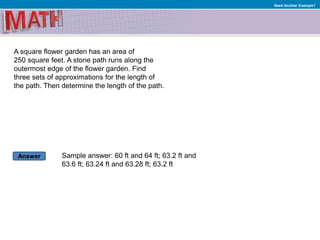Answer
Need Another Example?
A square flower garden has an area of
250 square feet. A stone path runs along the
outermost edge of the flower garden. Find
three sets of approximations for the length of
the path. Then determine the length of the path.
Sample answer: 60 ft and 64 ft; 63.2 ft and
63.6 ft; 63.24 ft and 63.28 ft; 63.2 ft
 