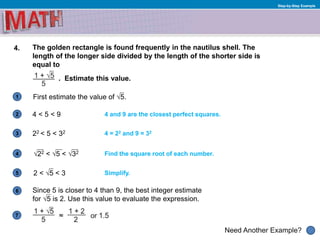 1
Need Another Example?
2
3
4
5
6
Step-by-Step Example
4. The golden rectangle is found frequently in the nautilus shell. The
length of the longer side divided by the length of the shorter side is
equal to
. Estimate this value.
4 = 22 and 9 = 32
4 < 5 < 9 4 and 9 are the closest perfect squares.
√22 < √5 < √32
First estimate the value of √5.
Find the square root of each number.
Since 5 is closer to 4 than 9, the best integer estimate
for √5 is 2. Use this value to evaluate the expression.
7
22 < 5 < 32
2 < √5 < 3 Simplify.
 