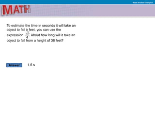 Answer
Need Another Example?
To estimate the time in seconds it will take an
object to fall h feet, you can use the
expression . About how long will it take an
object to fall from a height of 38 feet?
1.5 s
 