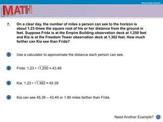1
Need Another Example?
2
3
4
Step-by-Step Example
7. On a clear day, the number of miles a person can see to the horizon is
about 1.23 times the square root of his or her distance from the ground in
feet. Suppose Frida is at the Empire Building observation deck at 1,250 feet
and Kia is at the Freedom Tower observation deck at 1,362 feet. How much
farther can Kia see than Frida?
Use a calculator to approximate the distance each person can see.
Frida: 1.23 • √1,250 ≈ 43.49
Kia can see 45.39 – 43.49 or 1.90 miles farther than Frida.
Kia: 1.23 • √1,362 ≈ 45.39
 