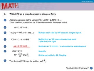 1
Need Another Example?
2
3
4
5
6
Step-by-Step Example
6. Write 2.18 as a mixed number in simplest form.
Assign a variable to the value 2.18. Let N = 2.181818….
Then perform operations on N to determine its fractional value.
N = 2.181818...
Simplify.
Multiply each side by 100 because 2 digits repeat.100(N) = 100(2.181818...)
Multiplying by 100 moves the decimal point
2 places to the right.
100N = 218.181818
–N = 2.181818… Subtract N = 2.181818… to eliminate the repeating part.
Divide each side by 99. Simplify.
99N = 216
N =
7 The decimal 2.18 can be written as .
 
