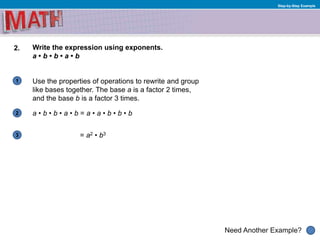 1
Need Another Example?
2
3
Step-by-Step Example
2. Write the expression using exponents.
a • b • b • a • b
Use the properties of operations to rewrite and group
like bases together. The base a is a factor 2 times,
and the base b is a factor 3 times.
a • b • b • a • b = a • a • b • b • b
= a2 • b3
 