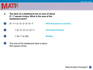 1
Need Another Example?
2
3
4
Step-by-Step Example
4. The deck of a skateboard has an area of about
25 • 7 square inches. What is the area of the
skateboard deck?
25 • 7 = 2 • 2 • 2 • 2 • 2 • 7 Write the power as a product.
Associative Property= (2 • 2 • 2 • 2 • 2) • 7
= 32 • 7 or 224
The area of the skateboard deck is about
224 square inches.
Multiply.
 