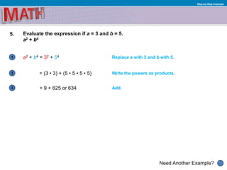 1
Need Another Example?
2
3
Step-by-Step Example
5. Evaluate the expression if a = 3 and b = 5.
a2 + b4
a2 + b4 = 32 + 54 Replace a with 3 and b with 5.
Write the powers as products.= (3 • 3) + (5 • 5 • 5 • 5)
= 9 + 625 or 634 Add.
 