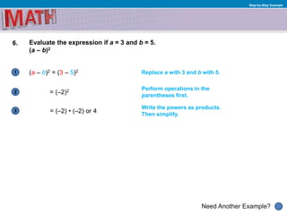 1
Need Another Example?
2
3
Step-by-Step Example
6. Evaluate the expression if a = 3 and b = 5.
(a – b)2
(a – b)2 = (3 – 5)2 Replace a with 3 and b with 5.
Perform operations in the
parentheses first.
= (–2)2
= (–2) • (–2) or 4
Write the powers as products.
Then simplify.
 