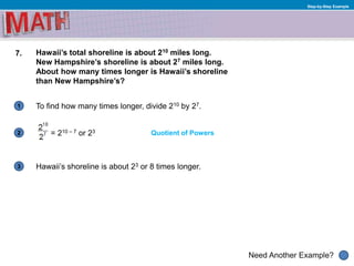1
Need Another Example?
2
3
Step-by-Step Example
7. Hawaii’s total shoreline is about 210 miles long.
New Hampshire’s shoreline is about 27 miles long.
About how many times longer is Hawaii’s shoreline
than New Hampshire’s?
To find how many times longer, divide 210 by 27.
Quotient of Powers= 210 – 7 or 23
Hawaii’s shoreline is about 23 or 8 times longer.
 
