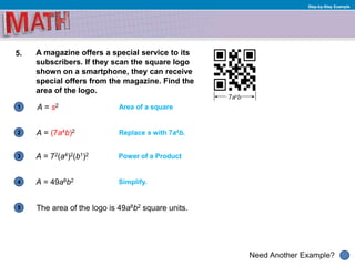 1
Need Another Example?
2
3
4
5
Step-by-Step Example
5. A magazine offers a special service to its
subscribers. If they scan the square logo
shown on a smartphone, they can receive
special offers from the magazine. Find the
area of the logo.
A = s2
Replace s with 7a4b.A = (7a4b)2
Area of a square
Power of a ProductA = 72(a4)2(b1)2
Simplify.A = 49a8b2
The area of the logo is 49a8b2 square units.
 
