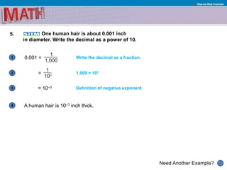 1
Need Another Example?
2
3
4
Step-by-Step Example
5. One human hair is about 0.001 inch
in diameter. Write the decimal as a power of 10.
= 10–3
1,000 = 103
Definition of negative exponent
0.001 = Write the decimal as a fraction.
=
A human hair is 10–3 inch thick.
 