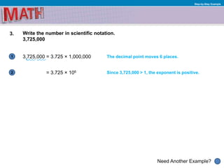 1
Need Another Example?
2
Step-by-Step Example
3. Write the number in scientific notation.
3,725,000
3,725,000 = 3.725 × 1,000,000 The decimal point moves 6 places.
= 3.725 × 106 Since 3,725,000 > 1, the exponent is positive.
 