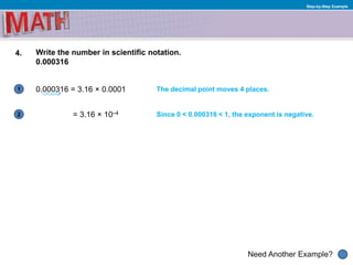 1
Need Another Example?
2
Step-by-Step Example
4. Write the number in scientific notation.
0.000316
0.000316 = 3.16 × 0.0001 The decimal point moves 4 places.
= 3.16 × 10–4 Since 0 < 0.000316 < 1, the exponent is negative.
 